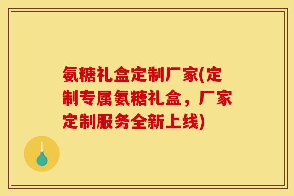 氨糖礼盒定制厂家(定制专属氨糖礼盒，厂家定制服务全新上线)