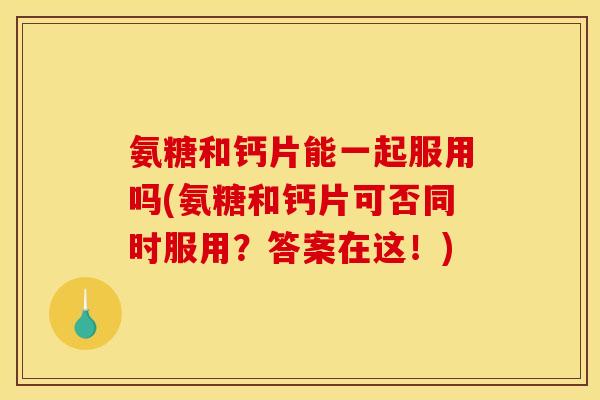 氨糖和钙片能一起服用吗(氨糖和钙片可否同时服用？答案在这！)