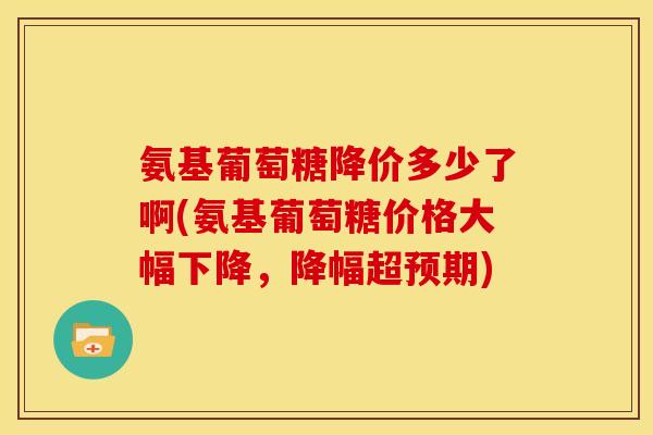 氨基葡萄糖降价多少了啊(氨基葡萄糖价格大幅下降，降幅超预期)
