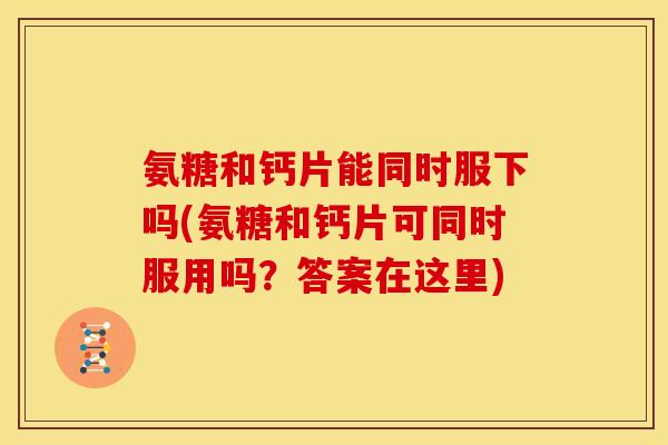 氨糖和钙片能同时服下吗(氨糖和钙片可同时服用吗？答案在这里)