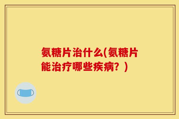 氨糖片治什么(氨糖片能治疗哪些疾病？)