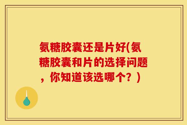 氨糖胶囊还是片好(氨糖胶囊和片的选择问题，你知道该选哪个？)
