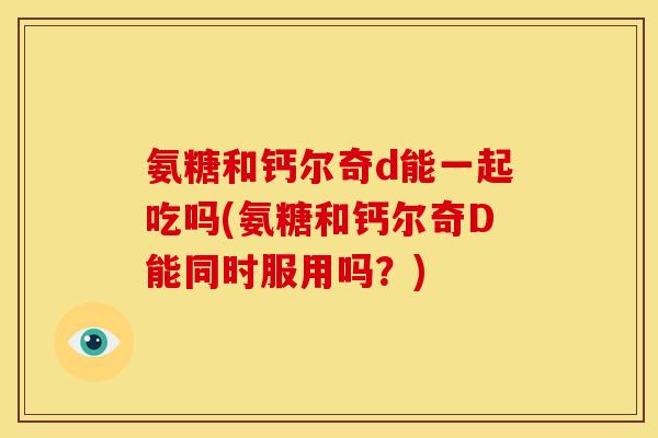 氨糖和钙尔奇d能一起吃吗(氨糖和钙尔奇D能同时服用吗？)
