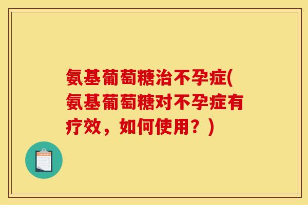 氨基葡萄糖治不孕症(氨基葡萄糖对不孕症有疗效，如何使用？)