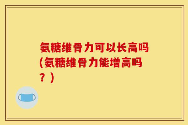 氨糖维骨力可以长高吗(氨糖维骨力能增高吗？)