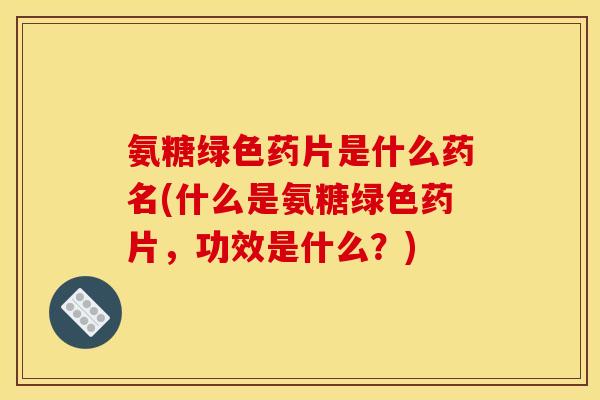 氨糖绿色药片是什么药名(什么是氨糖绿色药片，功效是什么？)