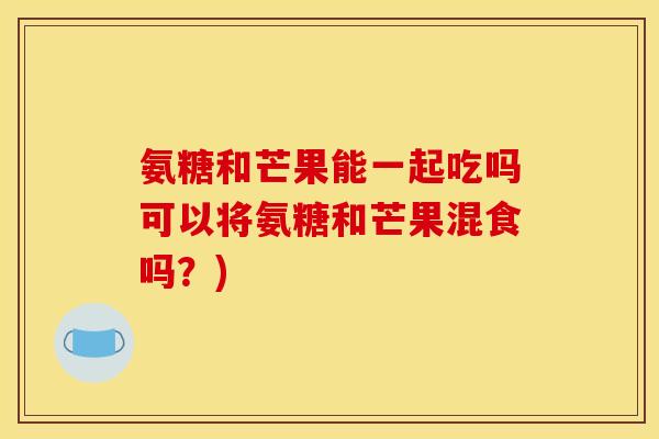 氨糖和芒果能一起吃吗可以将氨糖和芒果混食吗？)