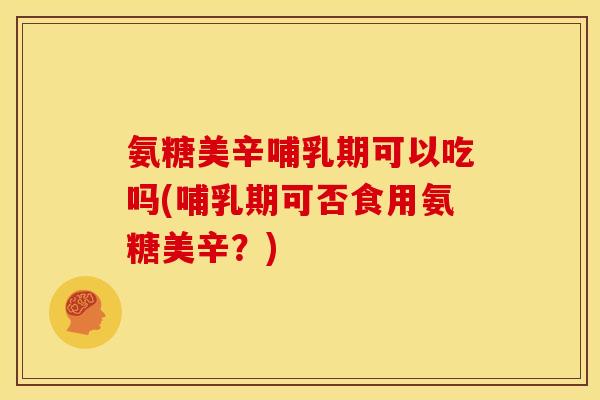 氨糖美辛哺乳期可以吃吗(哺乳期可否食用氨糖美辛？)