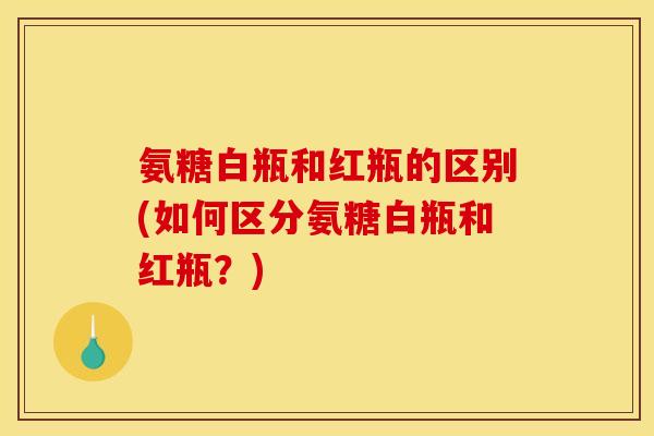 氨糖白瓶和红瓶的区别(如何区分氨糖白瓶和红瓶？)