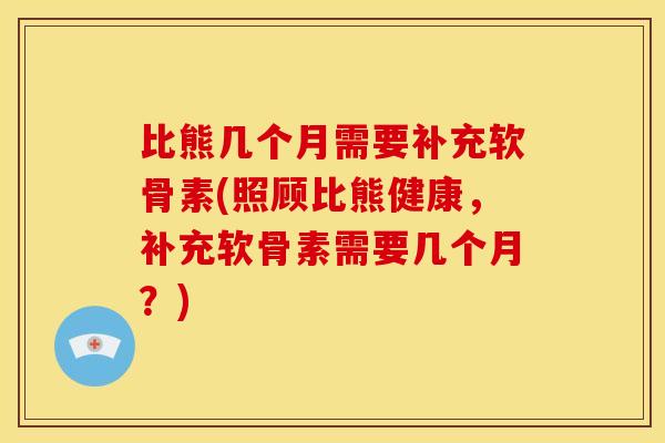 比熊几个月需要补充软骨素(照顾比熊健康，补充软骨素需要几个月？)