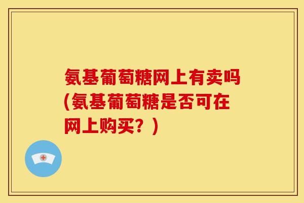 氨基葡萄糖网上有卖吗(氨基葡萄糖是否可在网上购买？)