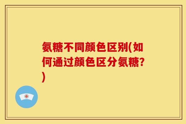 氨糖不同颜色区别(如何通过颜色区分氨糖？)