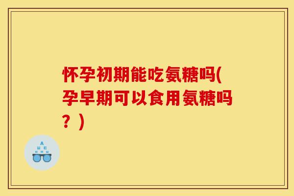 怀孕初期能吃氨糖吗(孕早期可以食用氨糖吗？)