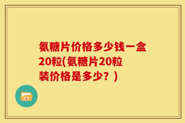 氨糖片价格多少钱一盒20粒(氨糖片20粒装价格是多少？)
