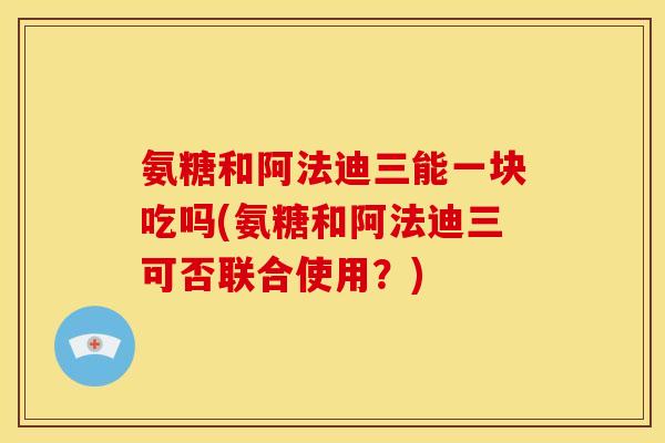 氨糖和阿法迪三能一块吃吗(氨糖和阿法迪三可否联合使用？)