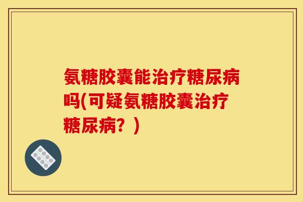 氨糖胶囊能治疗糖尿病吗(可疑氨糖胶囊治疗糖尿病？)