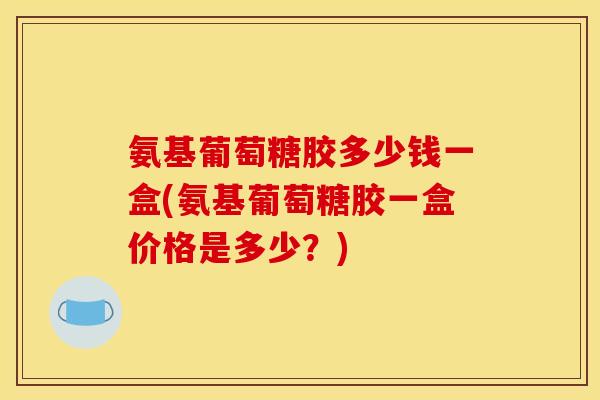 氨基葡萄糖胶多少钱一盒(氨基葡萄糖胶一盒价格是多少？)