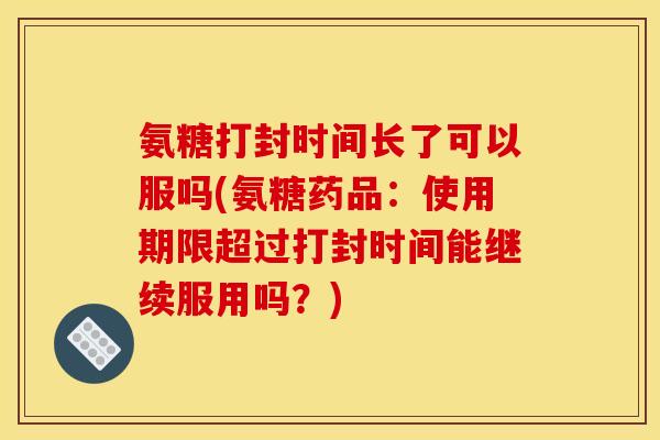 氨糖打封时间长了可以服吗(氨糖药品：使用期限超过打封时间能继续服用吗？)