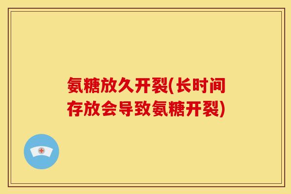 氨糖放久开裂(长时间存放会导致氨糖开裂)