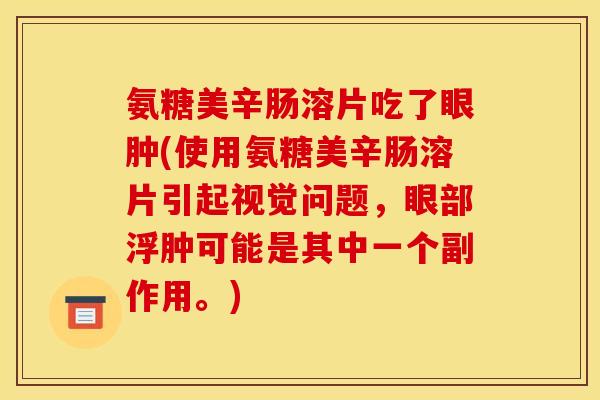 氨糖美辛肠溶片吃了眼肿(使用氨糖美辛肠溶片引起视觉问题，眼部浮肿可能是其中一个副作用。)