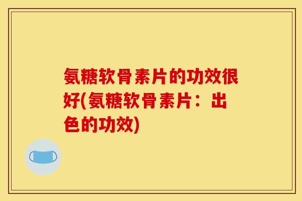 氨糖软骨素片的功效很好(氨糖软骨素片：出色的功效)