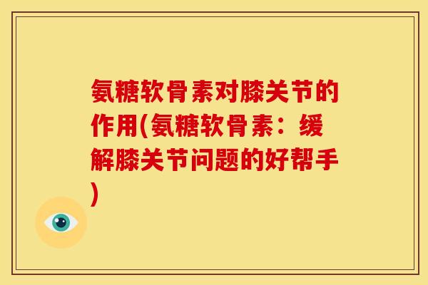 氨糖软骨素对膝关节的作用(氨糖软骨素：缓解膝关节问题的好帮手)