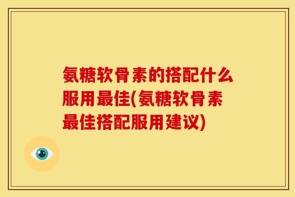 氨糖软骨素的搭配什么服用最佳(氨糖软骨素最佳搭配服用建议)