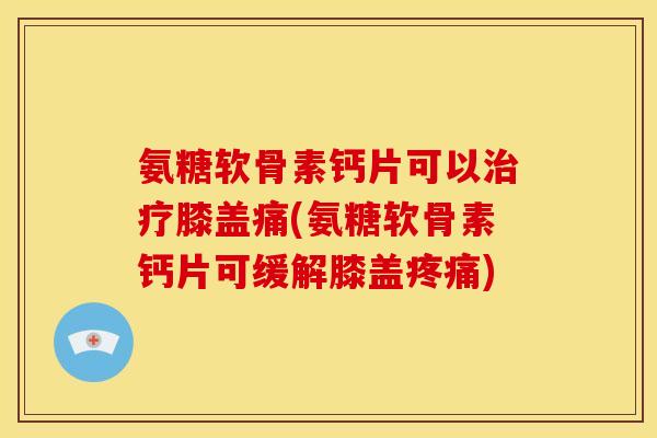 氨糖软骨素钙片可以治疗膝盖痛(氨糖软骨素钙片可缓解膝盖疼痛)