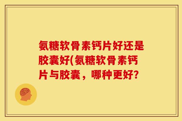 氨糖软骨素钙片好还是胶囊好(氨糖软骨素钙片与胶囊，哪种更好？