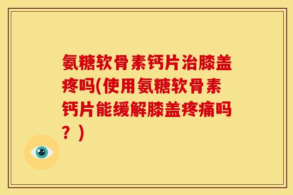 氨糖软骨素钙片治膝盖疼吗(使用氨糖软骨素钙片能缓解膝盖疼痛吗？)