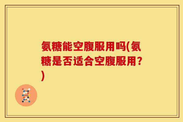 氨糖能空腹服用吗(氨糖是否适合空腹服用？)