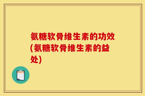氨糖软骨维生素的功效(氨糖软骨维生素的益处)