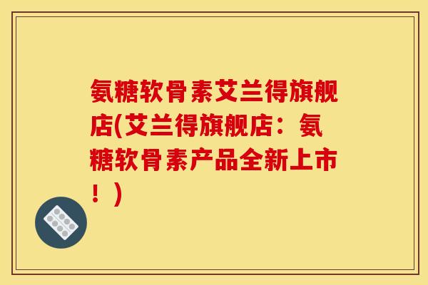 氨糖软骨素艾兰得旗舰店(艾兰得旗舰店：氨糖软骨素产品全新上市！)