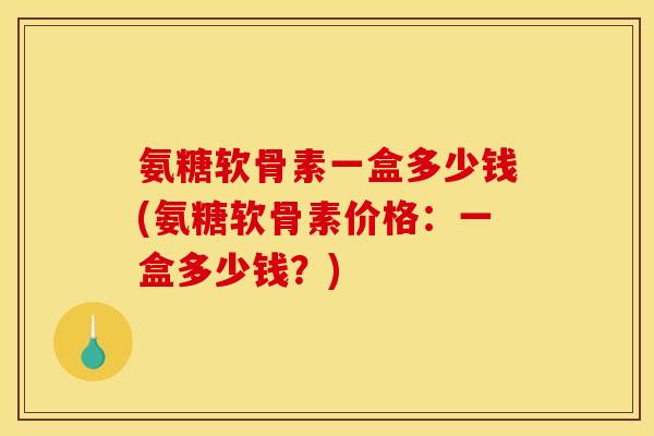 氨糖软骨素一盒多少钱(氨糖软骨素价格：一盒多少钱？)
