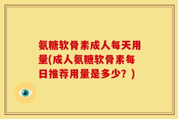 氨糖软骨素成人每天用量(成人氨糖软骨素每日推荐用量是多少？)