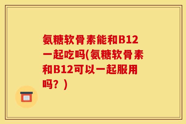 氨糖软骨素能和B12一起吃吗(氨糖软骨素和B12可以一起服用吗？)