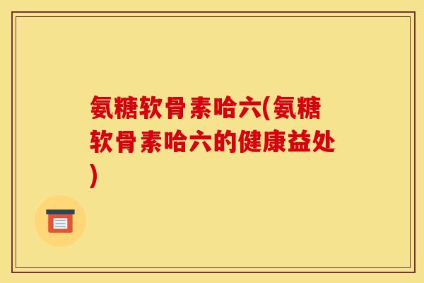氨糖软骨素哈六(氨糖软骨素哈六的健康益处)