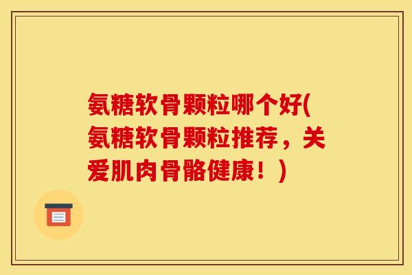 氨糖软骨颗粒哪个好(氨糖软骨颗粒推荐，关爱肌肉骨骼健康！)