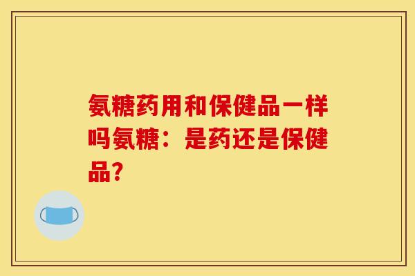 氨糖药用和保健品一样吗氨糖：是药还是保健品？
