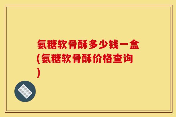 氨糖软骨酥多少钱一盒(氨糖软骨酥价格查询)