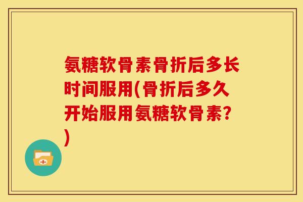 氨糖软骨素骨折后多长时间服用(骨折后多久开始服用氨糖软骨素？)