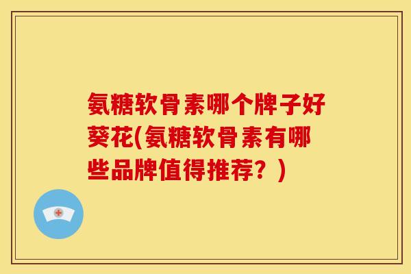 氨糖软骨素哪个牌子好葵花(氨糖软骨素有哪些品牌值得推荐？)