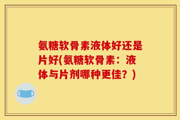 氨糖软骨素液体好还是片好(氨糖软骨素：液体与片剂哪种更佳？)