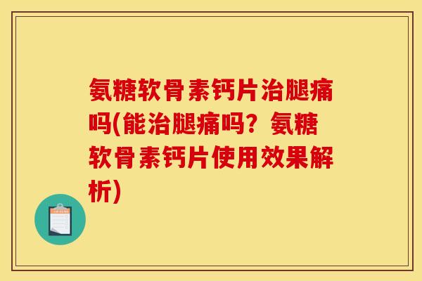 氨糖软骨素钙片治腿痛吗(能治腿痛吗？氨糖软骨素钙片使用效果解析)