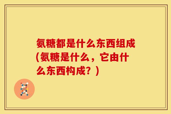 氨糖都是什么东西组成(氨糖是什么，它由什么东西构成？)