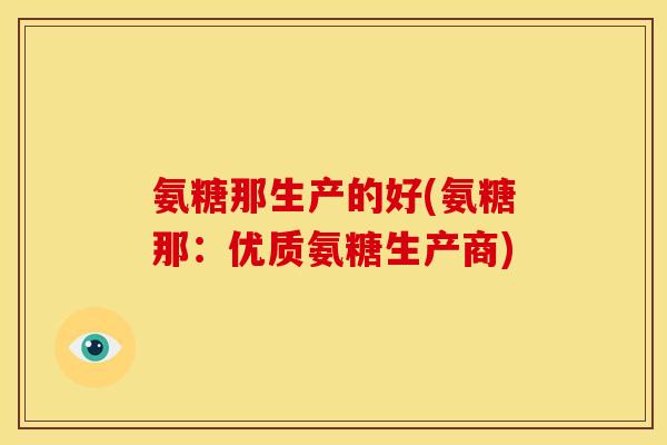 氨糖那生产的好(氨糖那：优质氨糖生产商)