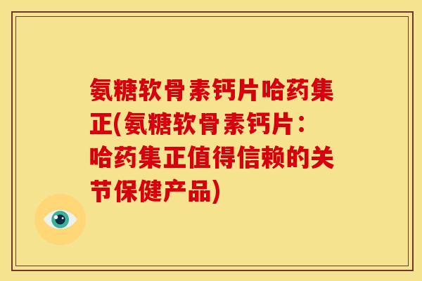 氨糖软骨素钙片哈药集正(氨糖软骨素钙片：哈药集正值得信赖的关节保健产品)