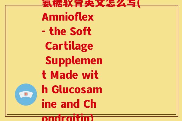 氨糖软骨英文怎么写(Amnioflex - the Soft Cartilage Supplement Made with Glucosamine and Chondroitin)