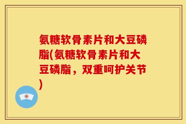 氨糖软骨素片和大豆磷脂(氨糖软骨素片和大豆磷脂，双重呵护关节)