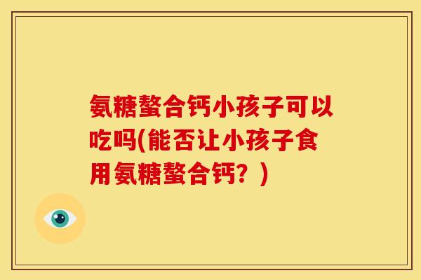 氨糖螯合钙小孩子可以吃吗(能否让小孩子食用氨糖螯合钙？)